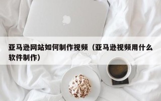 河间亚马逊网站如何制作视频（亚马逊视频用什么软件制作）